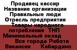 Продавец-кассир › Название организации ­ Правильные люди › Отрасль предприятия ­ Товары народного потребления (ТНП) › Минимальный оклад ­ 30 000 - Все города Работа » Вакансии   . Кабардино-Балкарская респ.